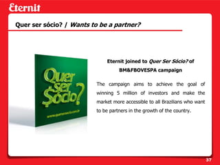 Quer ser sócio? / Wants to be a partner?




                              Eternit joined to Quer Ser Sócio? of
                                    BM&FBOVESPA campaign

                          The campaign aims to achieve the goal of
                          winning 5 million of investors and make the
                          market more accessible to all Brazilians who want
                          to be partners in the growth of the country.




                                                                              37
 