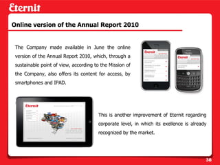 Online version of the Annual Report 2010


 The Company made available in June the online
 version of the Annual Report 2010, which, through a
 sustainable point of view, according to the Mission of
 the Company, also offers its content for access, by
 smartphones and IPAD.




                                        This is another improvement of Eternit regarding
                                        corporate level, in which its exellence is already
                                        recognized by the market.




                                                                                         38
 