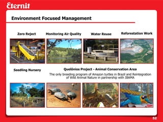 Environment Focused Management


  Zero Reject      Monitoring Air Quality        Water Reuse           Reforestation Work




Seedling Nursery               Quelônios Project - Animal Conservation Area
                     The only breeding program of Amazon turtles in Brazil and Reintegration
                                of Wild Animal Nature in partnership with IBAMA




                                                                                               52
 