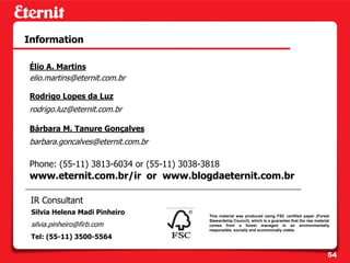 Information

Élio A. Martins
elio.martins@eternit.com.br

Rodrigo Lopes da Luz
rodrigo.luz@eternit.com.br

Bárbara M. Tanure Gonçalves
barbara.goncalves@eternit.com.br

Phone: (55-11) 3813-6034 or (55-11) 3038-3818
www.eternit.com.br/ir or www.blogdaeternit.com.br

 IR Consultant
 Silvia Helena Madi Pinheiro              This material was produced using FSC certified paper (Forest
                                          Stewardship Council), which is a guarantee that the raw material
 silvia.pinheiro@firb.com                 comes from a forest managed in an environmentally
                                          responsible, socially and economically viable.
 Tel: (55-11) 3500-5564

                                                                                                         54
 