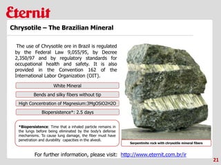 21
Chrysotile – The Brazilian Mineral
The use of Chrysotile ore in Brazil is regulated
by the Federal Law 9,055/95, by Decree
2,350/97 and by regulatory standards for
occupational health and safety. It is also
provided in the Convention 162 of the
International Labor Organization (OIT).
Serpentinite rock with chrysotile mineral fibers
White Mineral
Bends and silky fibers without tip
High Concentration of Magnesium:3MgOSiO2H2O
Biopersistence*: 2.5 days
*Biopersistence: Time that a inhaled particle remains in
the lungs before being eliminated by the body’s defense
mechanisms. To cause lung damage, the fiber must have
penetration and durability capacities in the alveoli.
For further information, please visit: http://www.eternit.com.br/ir
 