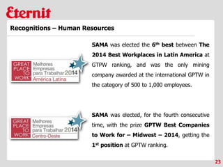 23
Recognitions – Human Resources
SAMA was elected the 6th best between The
2014 Best Workplaces in Latin America at
GTPW ranking, and was the only mining
company awarded at the international GPTW in
the category of 500 to 1,000 employees.
SAMA was elected, for the fourth consecutive
time, with the prize GPTW Best Companies
to Work for – Midwest – 2014, getting the
1st position at GPTW ranking.
 
