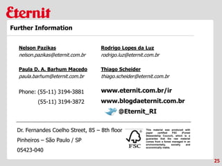 This material was produced with
paper certified FSC (Forest
Stewardship Council), which is a
guarantee that the raw material
comes from a forest managed in an
environmentally, socially and
economically viable.
Phone: (55-11) 3194-3881
(55-11) 3194-3872
Dr. Fernandes Coelho Street, 85 – 8th floor
Pinheiros – São Paulo / SP
05423-040
25
Further Information
www.blogdaeternit.com.br
www.eternit.com.br/ir
Nelson Pazikas
nelson.pazikas@eternit.com.br
Paula D. A. Barhum Macedo
paula.barhum@eternit.com.br
Rodrigo Lopes da Luz
rodrigo.luz@eternit.com.br
@Eternit_RI
Thiago Scheider
thiago.scheider@eternit.com.br
 