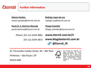 22
Phone: (55-11) 3194-3881
(55-11) 3194-3872
Este material foi produzido com
papéis certificados FSC (Forest
Stewardship Council), que é uma
garantia de que a matéria-prima
advém de uma floresta manejada de
forma ecologicamente correta,
socialmente e economicamente
viável.
www.blogdaeternit.com.br
www.eternit.com.br/ir
Nelson Pazikas
nelson.pazikas@eternit.com.br
Paula D. A. Barhum Macedo
paula.barhum@eternit.com.br
Rodrigo Lopes da Luz
rodrigo.luz@eternit.com.br
@Eternit_RI
Dr. Fernandes Coelho Street, 85 – 8th floor
Pinheiros – São Paulo / SP
05423-040
Thiago Scheider
thiago.scheider@eternit.com.br
Further Information
 