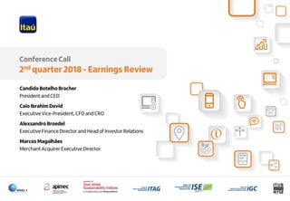1
Conference Call
2nd quarter 2018 - Earnings Review
Candido Botelho Bracher
President and CEO
Caio Ibrahim David
Executive Vice-President, CFO and CRO
Alexsandro Broedel
Executive Finance Director and Head of Investor Relations
Marcos Magalhães
Merchant Acquirer Executive Director
 