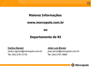 Maiores Informações:
www.marcopolo.com.br
ou
Departamento de RI
Carlos Zignani
carlos.zignani@marcopolo.com.br
Tel: (54) 2101.4115
João Luiz Borsoi
joao.borsoi@marcopolo.com.br
Tel: (54) 2101.4660
15
 