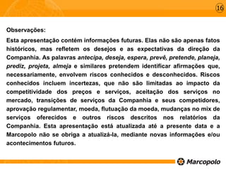 Observações:
Esta apresentação contém informações futuras. Elas não são apenas fatos
históricos, mas refletem os desejos e as expectativas da direção da
Companhia. As palavras antecipa, deseja, espera, prevê, pretende, planeja,
prediz, projeta, almeja e similares pretendem identificar afirmações que,
necessariamente, envolvem riscos conhecidos e desconhecidos. Riscos
conhecidos incluem incertezas, que não são limitadas ao impacto da
competitividade dos preços e serviços, aceitação dos serviços no
mercado, transições de serviços da Companhia e seus competidores,
aprovação regulamentar, moeda, flutuação da moeda, mudanças no mix de
serviços oferecidos e outros riscos descritos nos relatórios da
Companhia. Esta apresentação está atualizada até a presente data e a
Marcopolo não se obriga a atualizá-la, mediante novas informações e/ou
acontecimentos futuros.
16
 