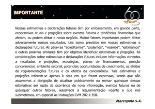 IMPORTANTE


Nossas estimativas e declarações futuras têm por embasamento, em grande parte,
expectativas atuais e projeções sobre eventos futuros e tendências financeiras que
afetam, ou podem afetar o nosso negócio. Muitos fatores importantes podem afetar
adversamente nossos resultados, tais como previstos em nossas estimativas e
declarações futuras. As palavras “acreditamos”, “podemos”, “visamos”, “estimamos”
e outras palavras similares têm por objetivo identificar estimativas e projeções. As
considerações sobre estimativas e declarações futuras incluem informações atinentes
a resultados e projeções, estratégias, planos de financiamentos, posição
concorrencial, ambiente setorial, potenciais oportunidades de crescimento, os efeitos
de regulamentações futuras e os efeitos da concorrência. Tais estimativas e
projeções referem-se apenas à data em que foram expressas, sendo que não
assumimos a obrigação de atualizar publicamente ou revisar quaisquer dessas
estimativas em razão da ocorrência de nova informação, eventos futuros ou de
quaisquer outros fatores, ressalvada a regulamentação vigente a que nos
submetemos, em especial às Instruções CVM 202 e 358.
 