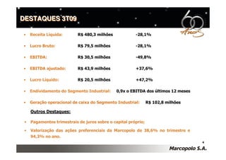 DESTAQUES 3T09

•    Receita Líquida:       R$ 480,3 milhões            -28,1%

•    Lucro Bruto:           R$ 79,5 milhões             -28,1%

•    EBITDA:                R$ 30,5 milhões             -49,8%

•    EBITDA ajustado:       R$ 43,9 milhões             +37,6%

•    Lucro Líquido:         R$ 20,5 milhões             +47,2%

•    Endividamento do Segmento Industrial:     0,9x o EBITDA dos últimos 12 meses

•    Geração operacional de caixa do Segmento Industrial:       R$ 102,8 milhões

     Outros Destaques:

 •   Pagamentos trimestrais de juros sobre o capital próprio;

 •   Valorização das ações preferenciais da Marcopolo de 38,6% no trimestre e
     94,3% no ano.
                                                                                    4
 