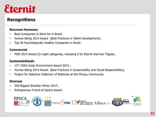 22
Recognitions
Recursos Humanos
• Best Companies to Work for in Brazil;
• Human Being 2014 Award (Best Practices in Talent Development);
• Top 50 Psychologically Healthy Companies in Brazil.
Commercial
• PINI 2014 Award (In eight categories, including 6 for Eternit and two Tégula).
Sustentabilidade
• 13th CREA Goiás Environment Award 2014 ;
• Human Being 2014 Award (Best Practices in Sustainability and Social Responsibility);
• Project for Selective Collection of Batteries at the Minaçu Community.
Diversos
• 200 Biggest Brazilian Mines 2014 ;
• Entrepreneur Friend of Sports Award .
 