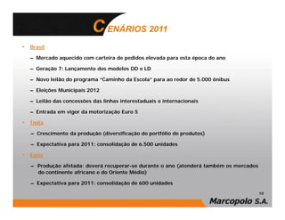 ENÁRIOS 2011
• Brasil
  – Mercado aquecido com carteira de pedidos elevada para esta época do ano

  – Geração 7: Lançamento dos modelos DD e LD

  – Novo leilão do programa “Caminho da Escola” para ao redor de 5.000 ônibus

  – Eleições Municipais 2012

  – Leilão das concessões das linhas interestaduais e internacionais

  – Entrada em vigor da motorização Euro 5

• Índia
   – Crescimento da produção (diversificação do portfólio de produtos)

   – Expectativa para 2011: consolidação de 6.500 unidades

• Egito
   – Produção afetada: deverá recuperar-se durante o ano (atenderá também os mercados
     do continente africano e do Oriente Médio)

   – Expectativa para 2011: consolidação de 600 unidades
                                                                                        10
 
