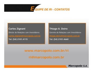 QUIPE DE RI - CONTATOS




Carlos Zignani                         Thiago A. Deiro
Diretor de Relações com Investidores   Gerente de Relações com Investidores
carlos.zignani@marcopolo.com.br        thiago.deiro@marcopolo.com.br
Tel: (54) 2101.4115                    Tel: (54) 2101.4660




                  www.marcopolo.com.br/ri

                       ri@marcopolo.com.br
 