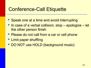 1111
Conference-Call Etiquette
 Speak one at a time and avoid interrupting
 In case of a verbal collision, stop – apologize – let
the other person finish
 Please do not call from a car or cell phone
 Limit paper shuffling
 DO NOT use HOLD (background music)
 