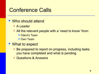 66
Conference Calls
 Who should attend

A Leader

All the relevant people with a ‘need to know’ from:
 Client’s Team
 Own Team
 What to expect

Be prepared to report on progress, including tasks
you have completed and what is pending

Questions & Answers
 