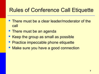 77
Rules of Conference Call Etiquette
 There must be a clear leader/moderator of the
call
 There must be an agenda
 Keep the group as small as possible
 Practice impeccable phone etiquette
 Make sure you have a good connection
 
