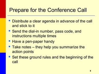88
Prepare for the Conference Call
 Distribute a clear agenda in advance of the call
and stick to it
 Send the dial-in number, pass code, and
instructions multiple times
 Have a pen-paper handy
 Take notes – they help you summarize the
action points
 Set these ground rules and the beginning of the
call
 