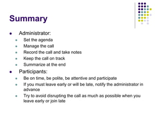 Summary
 Administrator:
 Set the agenda
 Manage the call
 Record the call and take notes
 Keep the call on track
 Summarize at the end
 Participants:
 Be on time, be polite, be attentive and participate
 If you must leave early or will be late, notify the administrator in
advance
 Try to avoid disrupting the call as much as possible when you
leave early or join late
 