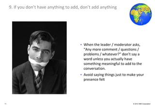 Global Business Services
     9. If you don’t have anything to add, don’t add anything




                                         • When the leader / moderator asks,
                                           “Any more comment / questions /
                                           problems / whatever?” don’t say a
                                           word unless you actually have
                                           something meaningful to add to the
                                           conversation.
                                         • Avoid saying things just to make your
                                           presence felt




11                                                                       © 2012 IBM Corporation
 