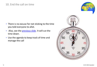 Global Business Services
     10. End the call on time




     • There is no excuse for not sticking to the time
       you told everyone to allot.
     • Also, see the previous slide. It will cut the
       time down.
     • Use the agenda to keep track of time and
       manage the call




12                                                       © 2012 IBM Corporation
 