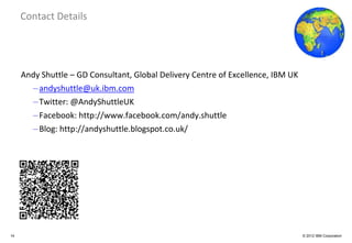Global Business Services
     Contact Details




     Andy Shuttle – GD Consultant, Global Delivery Centre of Excellence, IBM UK
       – andyshuttle@uk.ibm.com
       – Twitter: @AndyShuttleUK
       – Facebook: http://www.facebook.com/andy.shuttle
       – Blog: http://andyshuttle.blogspot.co.uk/




14                                                                                © 2012 IBM Corporation
 