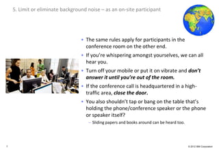 Global Business Services
    5. Limit or eliminate background noise – as an on-site participant




                                     • The same rules apply for participants in the
                                       conference room on the other end.
                                     • If you’re whispering amongst yourselves, we can all
                                       hear you.
                                     • Turn off your mobile or put it on vibrate and don’t
                                       answer it until you’re out of the room.
                                     • If the conference call is headquartered in a high-
                                       traffic area, close the door.
                                     • You also shouldn’t tap or bang on the table that’s
                                       holding the phone/conference speaker or the phone
                                       or speaker itself?
                                         – Sliding papers and books around can be heard too.




7                                                                                              © 2012 IBM Corporation
 