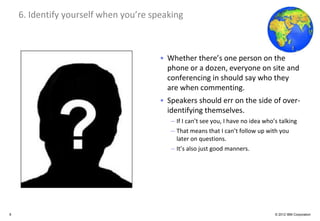 Global Business Services
    6. Identify yourself when you’re speaking



                                       • Whether there’s one person on the
                                         phone or a dozen, everyone on site and
                                         conferencing in should say who they
                                         are when commenting.
                                       • Speakers should err on the side of over-
                                         identifying themselves.
                                          – If I can’t see you, I have no idea who’s talking
                                          – That means that I can’t follow up with you
                                            later on questions.
                                          – It’s also just good manners.




8                                                                                  © 2012 IBM Corporation
 