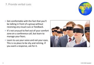 Global Business Services
    7. Provide verbal cues




    • Get comfortable with the fact that you’ll
      be talking in front of a group without
      receiving any visual cues or feedback.
    • It’s not unusual to feel out of your comfort
      zone on a conference call, but learn to
      manage your fears.
    • Learn to use your voice and not your eyes.
      This is no place to be shy and retiring. If
      you want a response, ask for it.




9                                                    © 2012 IBM Corporation
 
