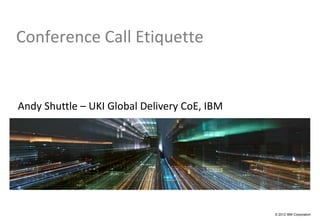 Conference Call Etiquette


Andy Shuttle – UKI Global Delivery CoE, IBM




                                              © 2012 IBM Corporation
 