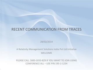 CONSULTING | OUTSOURCING

RECENT COMMUNICATION FROM TRACES
28/02/2014
A Relativity Management Solutions India Pvt Ltd Initiative
WELCOME
PLEASE CALL 1800-1033-829 IF YOU WANT TO JOIN USING
CONFERENCE ALL – USE PIN 195-1-1234

 