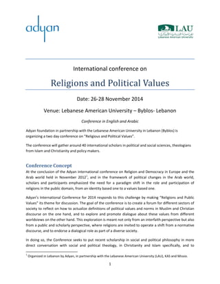 1
International conference on
Religions and Political Values
Date: 26-28 November 2014
Venue: Lebanese American University – Byblos- Lebanon
Conference in English and Arabic
Adyan foundation in partnership with the Lebanese American University in Lebanon (Byblos) is
organizing a two day conference on “Religious and Political Values”.
The conference will gather around 40 international scholars in political and social sciences, theologians
from Islam and Christianity and policy makers.
Conference Concept
At the conclusion of the Adyan international conference on Religion and Democracy in Europe and the
Arab world held in November 20121
, and in the framework of political changes in the Arab world,
scholars and participants emphasized the need for a paradigm shift in the role and participation of
religions in the public domain, from an identity based one to a values based one.
Adyan’s International Conference for 2014 responds to this challenge by making “Religions and Public
Values” its theme for discussion. The goal of the conference is to create a forum for different sectors of
society to reflect on how to actualize definitions of political values and norms in Muslim and Christian
discourse on the one hand, and to explore and promote dialogue about these values from different
worldviews on the other hand. This exploration is meant not only from an interfaith perspective but also
from a public and scholarly perspective, where religions are invited to operate a shift from a normative
discourse, and to endorse a dialogical role as part of a diverse society.
In doing so, the Conference seeks to put recent scholarship in social and political philosophy in more
direct conversation with social and political theology, in Christianity and Islam specifically, and to
1
Organized in Lebanon by Adyan, in partnership with the Lebanese American University (LAU), KAS and Missio.
 