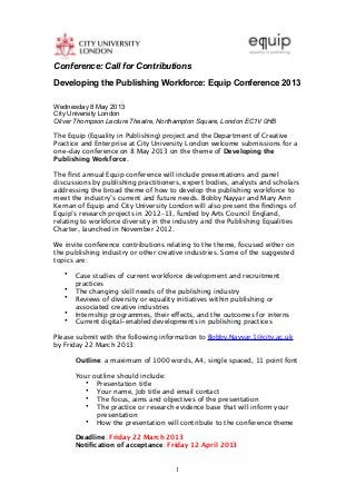 Conference: Call for Contributions

Developing the Publishing Workforce: Equip Conference 2013

Wednesday 8 May 2013
City University London
Oliver Thompson Lecture Theatre, Northampton Square, London EC1V 0HB

The Equip (Equality in Publishing) project and the Department of Creative
Practice and Enterprise at City University London welcome submissions for a
one-day conference on 8 May 2013 on the theme of Developing the
Publishing Workforce.

The ﬁrst annual Equip conference will include presentations and panel
discussions by publishing practitioners, expert bodies, analysts and scholars
addressing the broad theme of how to develop the publishing workforce to
meet the industry’s current and future needs. Bobby Nayyar and Mary Ann
Kernan of Equip and City University London will also present the ﬁndings of
Equip’s research projects in 2012–13, funded by Arts Council England,
relating to workforce diversity in the industry and the Publishing Equalities
Charter, launched in November 2012.

We invite conference contributions relating to the theme, focused either on
the publishing industry or other creative industries. Some of the suggested
topics are:

   •   Case studies of current workforce development and recruitment
       practices
   •   The changing skill needs of the publishing industry
   •   Reviews of diversity or equality initiatives within publishing or
       associated creative industries
   •   Internship programmes, their effects, and the outcomes for interns
   •   Current digital-enabled developments in publishing practices

Please submit with the following information to Bobby.Nayyar.1@city.ac.uk
by Friday 22 March 2013:

       Outline: a maximum of 1000 words, A4, single spaced, 11 point font

       Your outline should include:
          • Presentation title
          • Your name, Job title and email contact
          • The focus, aims and objectives of the presentation
          • The practice or research evidence base that will inform your
             presentation
          • How the presentation will contribute to the conference theme

       Deadline: Friday 22 March 2013
       Notiﬁcation of acceptance: Friday 12 April 2013


                                      1
 