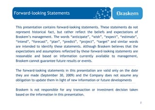 Forward-looking Statements


This presentation contains forward-looking statements. These statements do not
represent historical fact, but rather reflect the beliefs and expectations of
Braskem’s management. The words “anticipate”, “wish”, “expect”, “estimate”,
“intend”, “forecast”, “plan”, “predict”, “project”, “target” and similar words
are intended to identify these statements. Although Braskem believes that the
expectations and assumptions reflected by these forward-looking statements are
reasonable and based on information currently available to management,
Braskem cannot guarantee future results or events.

The forward-looking statements in this presentation are valid only on the date
they are made (September 30, 2009) and the Company does not assume any
obligation to update them in light of new information or future developments

Braskem is not responsible for any transaction or investment decision taken
based on the information in this presentation.

                                                                                 2
 