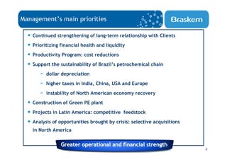 Management’s main priorities

  • Continued strengthening of long-term relationship with Clients
  • Prioritizing financial health and liquidity
  • Productivity Program: cost reductions
  • Support the sustainability of Brazil’s petrochemical chain
        - dollar depreciation
        - higher taxes in India, China, USA and Europe
        - instability of North American economy recovery
  • Construction of Green PE plant
  • Projects in Latin America: competitive feedstock
  • Analysis of opportunities brought by crisis: selective acquisitions
    in North America


                 Greater operational and financial strength
                                                                          9
 