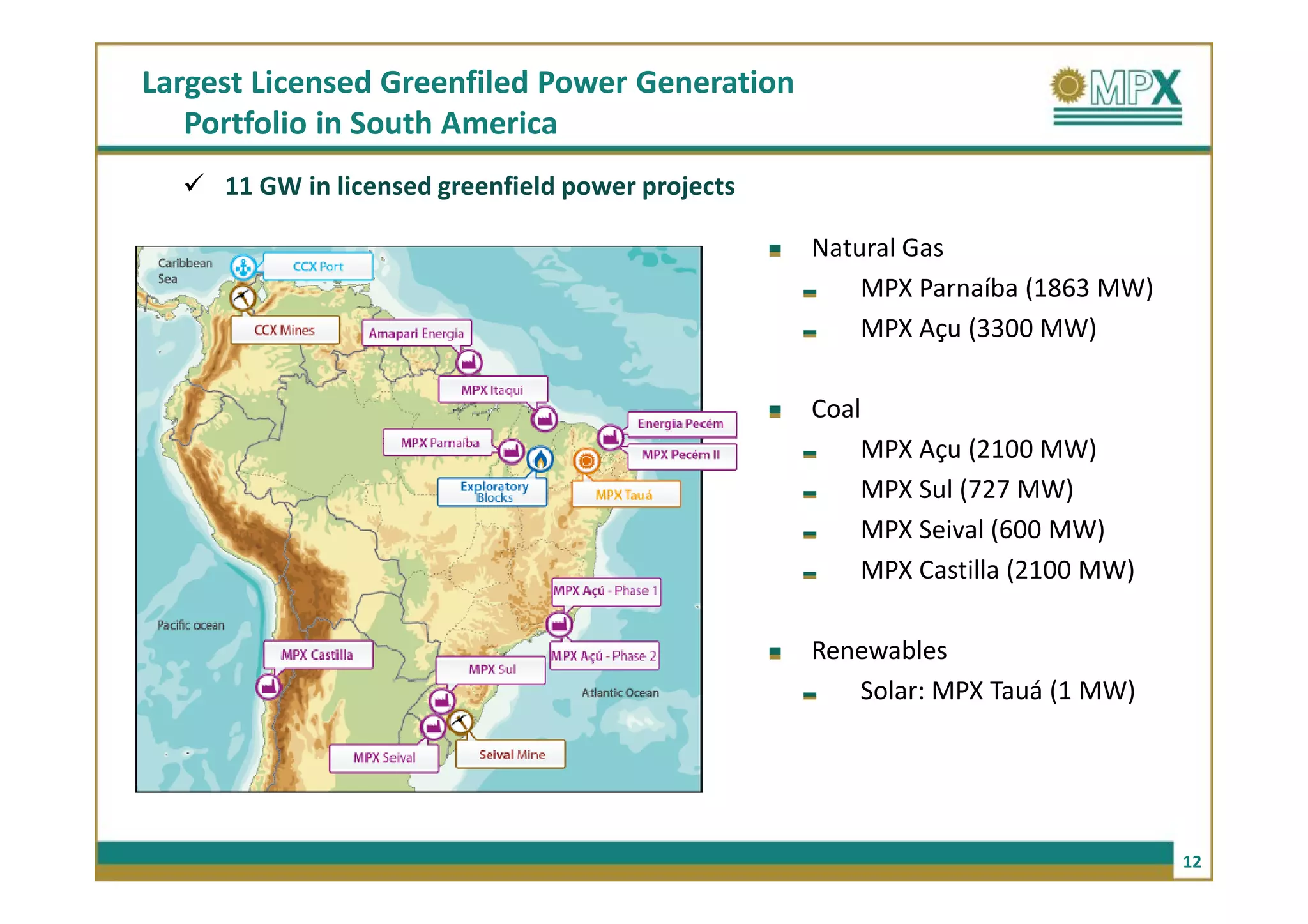 Largest Licensed Greenfiled Power Generation
   Portfolio in South America
     11 GW in licensed greenfield power projects

                                                   Natural Gas
                                                       MPX Parnaíba (1863 MW)
                                                       MPX Açu (3300 MW)

                                                   Coal
                                                       MPX Açu (2100 MW)
                                                       MPX Sul (727 MW)
                                                       MPX Seival (600 MW)
                                                       MPX Castilla (2100 MW)

                                                   Renewables
                                                      Solar: MPX Tauá (1 MW)




                                                                                12
 