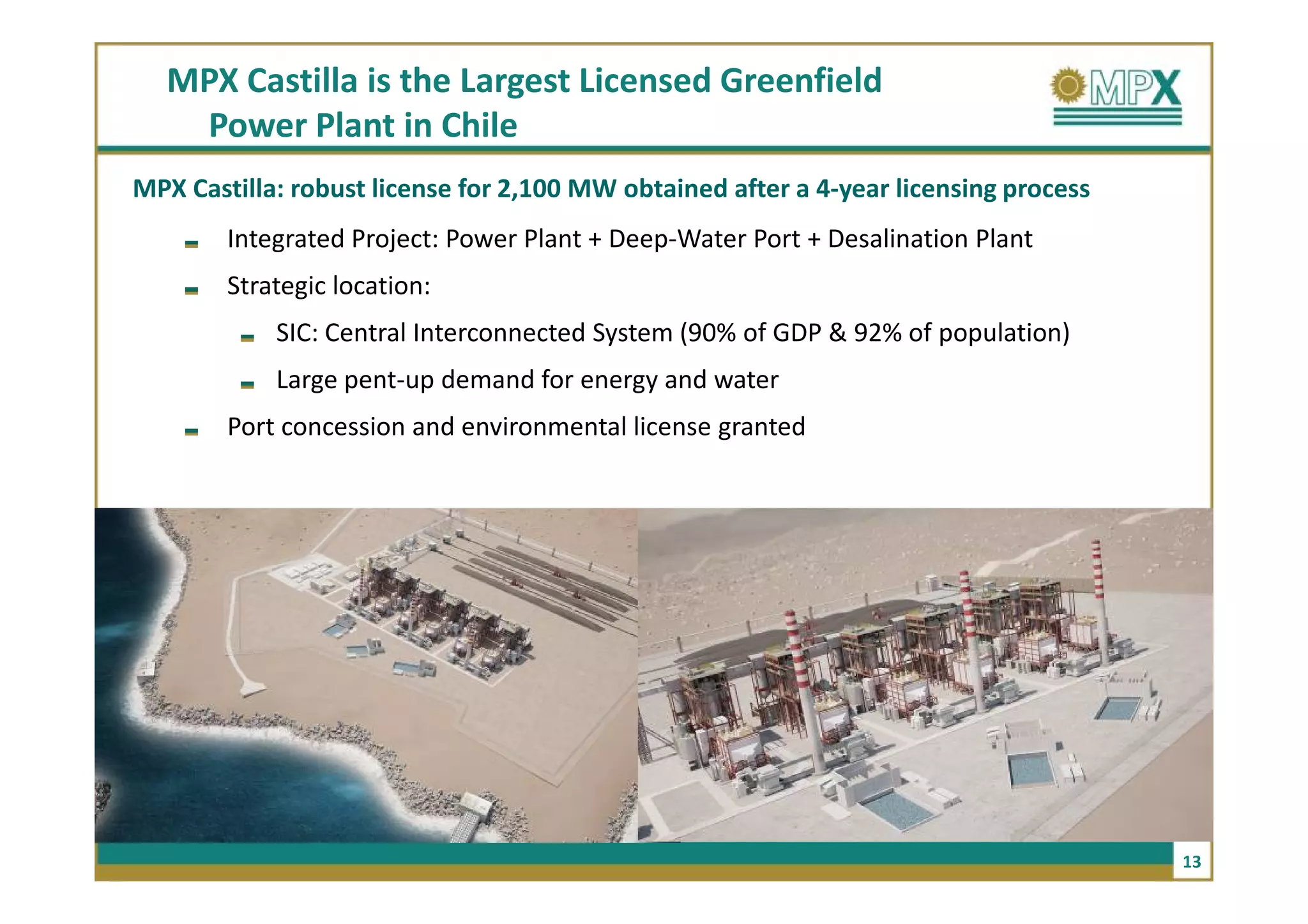 MPX Castilla is the Largest Licensed Greenfield
   Power Plant in Chile
MPX Castilla: robust license for 2,100 MW obtained after a 4-year licensing process
        Integrated Project: Power Plant + Deep-Water Port + Desalination Plant
        Strategic location:
            SIC: Central Interconnected System (90% of GDP & 92% of population)
            Large pent-up demand for energy and water
        Port concession and environmental license granted




                                                                                      13
 