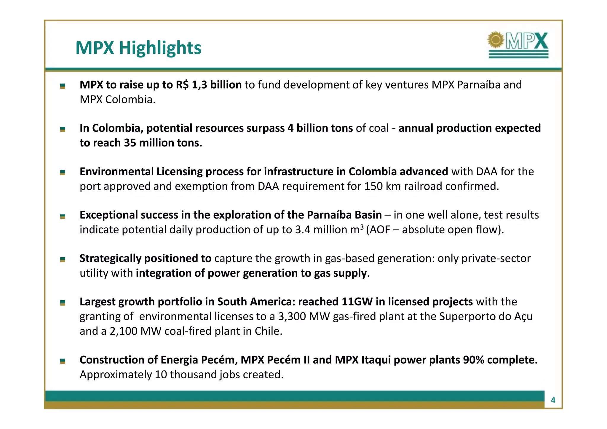 MPX Highlights
MPX to raise up to R$ 1,3 billion to fund development of key ventures MPX Parnaíba and
MPX Colombia.

In Colombia, potential resources surpass 4 billion tons of coal - annual production expected
to reach 35 million tons.

Environmental Licensing process for infrastructure in Colombia advanced with DAA for the
port approved and exemption from DAA requirement for 150 km railroad confirmed.

Exceptional success in the exploration of the Parnaíba Basin – in one well alone, test results
indicate potential daily production of up to 3.4 million m3 (AOF – absolute open flow).

Strategically positioned to capture the growth in gas-based generation: only private-sector
utility with integration of power generation to gas supply.

Largest growth portfolio in South America: reached 11GW in licensed projects with the
granting of environmental licenses to a 3,300 MW gas-fired plant at the Superporto do Açu
and a 2,100 MW coal-fired plant in Chile.

Construction of Energia Pecém, MPX Pecém II and MPX Itaqui power plants 90% complete.
Approximately 10 thousand jobs created.

                                                                                                 4
 