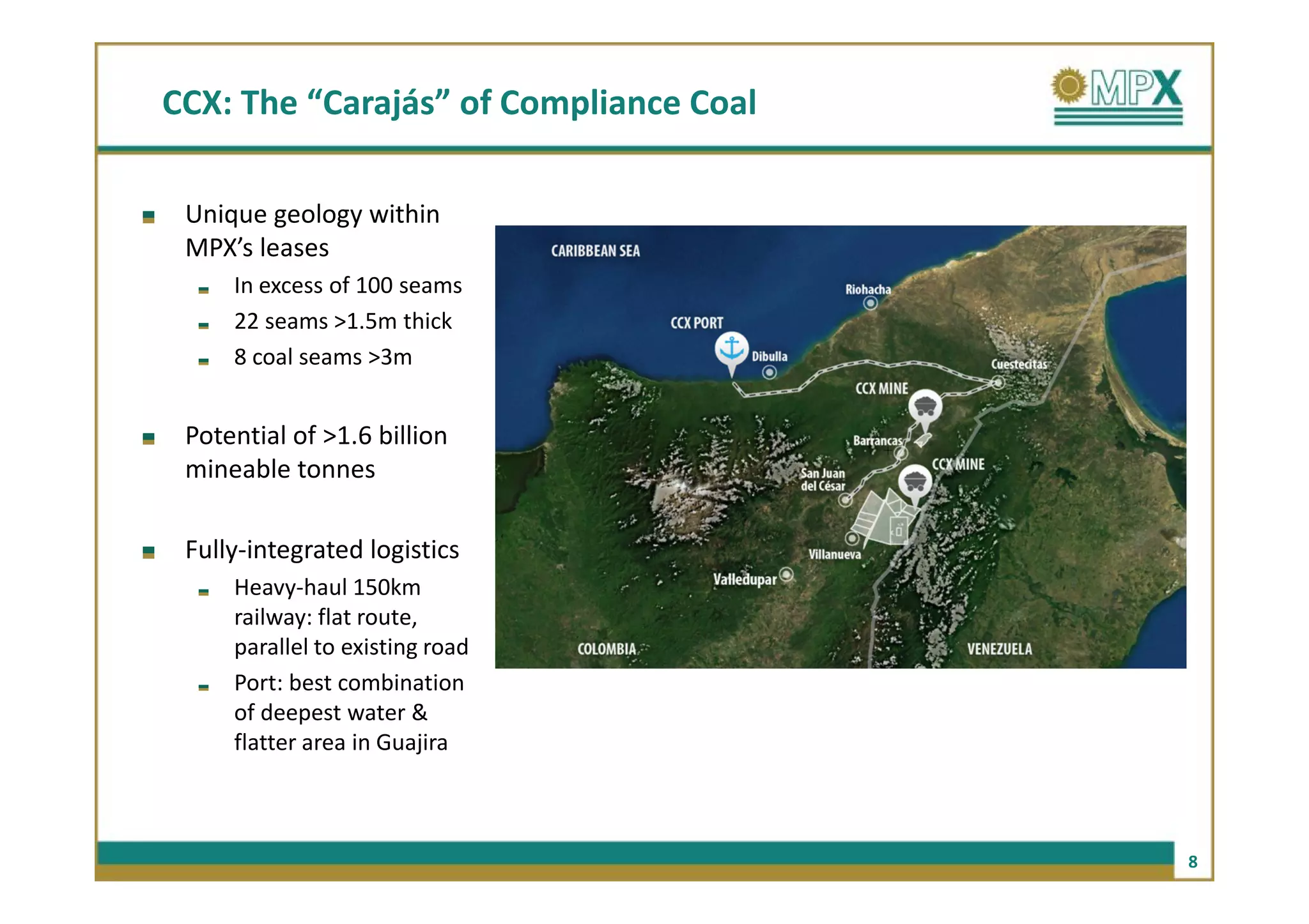 CCX: The “Carajás” of Compliance Coal

 Unique geology within
 MPX’s leases
     In excess of 100 seams
     22 seams >1.5m thick
     8 coal seams >3m


 Potential of >1.6 billion
 mineable tonnes

 Fully-integrated logistics
     Heavy-haul 150km
     railway: flat route,
     parallel to existing road
     Port: best combination
     of deepest water &
     flatter area in Guajira



                                        8
 