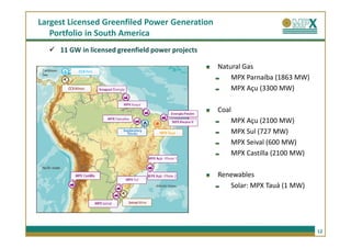 Largest Licensed Greenfiled Power Generation
   Portfolio in South America
     11 GW in licensed greenfield power projects

                                                   Natural Gas
                                                       MPX Parnaíba (1863 MW)
                                                       MPX Açu (3300 MW)

                                                   Coal
                                                       MPX Açu (2100 MW)
                                                       MPX Sul (727 MW)
                                                       MPX Seival (600 MW)
                                                       MPX Castilla (2100 MW)

                                                   Renewables
                                                      Solar: MPX Tauá (1 MW)




                                                                                12
 