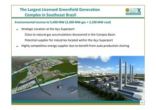 The Largest Licensed Greenfield Generation
     Complex in Southeast Brazil
Environmental License to 5,400 MW (3,300 MW gas + 2,100 MW coal)

    Strategic Location at the Açu Superport
      Close to natural gas accumulations discovered in the Campos Basin
      Potential supplier for industries located within the Açu Superport
    Highly competitive energy supplier due to benefit from auto production sharing




                                                                                     14
 