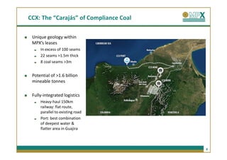 CCX: The “Carajás” of Compliance Coal

 Unique geology within
 MPX’s leases
     In excess of 100 seams
     22 seams >1.5m thick
     8 coal seams >3m


 Potential of >1.6 billion
 mineable tonnes

 Fully-integrated logistics
     Heavy-haul 150km
     railway: flat route,
     parallel to existing road
     Port: best combination
     of deepest water &
     flatter area in Guajira



                                        8
 
