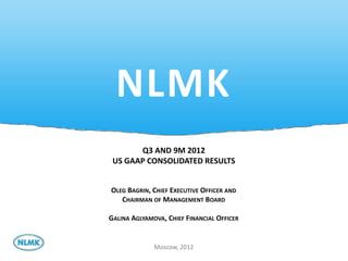 NLMK
       Q3 AND 9M 2012
 US GAAP CONSOLIDATED RESULTS


OLEG BAGRIN, CHIEF EXECUTIVE OFFICER AND
   CHAIRMAN OF MANAGEMENT BOARD

GALINA AGLYAMOVA, CHIEF FINANCIAL OFFICER


              Moscow, 2012
 