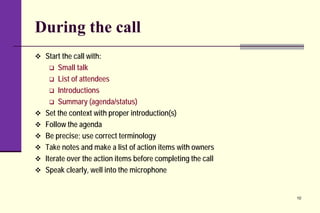During the call
 Start the call with:
 Small talk
 List of attendees
 Introductions
 Summary (agenda/status)
 Set the context with proper introduction(s)
 Follow the agenda
 Be precise; use correct terminology
 Take notes and make a list of action items with owners
 Iterate over the action items before completing the call
 Speak clearly, well into the microphone
10
 