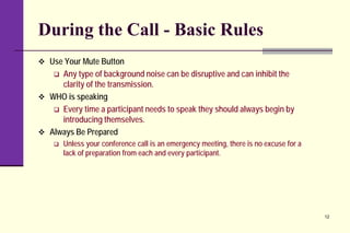 During the Call - Basic Rules
 Use Your Mute Button
 Any type of background noise can be disruptive and can inhibit the
clarity of the transmission.
 WHO is speaking
 Every time a participant needs to speak they should always begin by
introducing themselves.
 Always Be Prepared
 Unless your conference call is an emergency meeting, there is no excuse for a
lack of preparation from each and every participant.
12
 