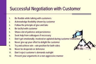 Successful Negotiation with Customer
1. Be flexible while talking with customers
2. Acknowledge flexibility shown by customer
3. Follow the principle of give and take
4. Be tactful with customer
5. Show a lot of patience and persistence
6. Seek help from colleagues if necessary
7. Don’t get emotionally involved or agitated during customer interaction
8. Never give up your effort to delight the customer
9. Try and achieve win – win position for both sides
10. Never be desperate or defensive
11. Don’t reject customer’s demands outright
12. Present your arguments in a non aggressive manner
17
 