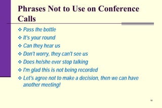 Phrases Not to Use on Conference
Calls
 Pass the bottle
 It's your round
 Can they hear us
 Don't worry, they can't see us
 Does he/she ever stop talking
 I'm glad this is not being recorded
 Let's agree not to make a decision, then we can have
another meeting!
18
 