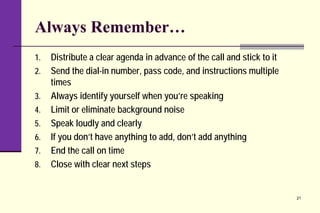 Always Remember…
1. Distribute a clear agenda in advance of the call and stick to it
2. Send the dial-in number, pass code, and instructions multiple
times
3. Always identify yourself when you’re speaking
4. Limit or eliminate background noise
5. Speak loudly and clearly
6. If you don’t have anything to add, don’t add anything
7. End the call on time
8. Close with clear next steps
21
 