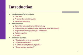 Introduction
 Introduce yourself to the customer
 Clear voice
 Precise and concise introduction
 Useful information only
 What to include?
 Name: First name, Last name; nickname, if any
 Education: Degree, discipline, university (college name not required)
 Project details: Name, purpose, your contribution
 Platform expertise
 Hobbies
 Understand responses
 “Would you like me to go into details?”
 “Did I make myself clear?”
 “I can talk about my hobbies, if you like.”
 “Do you have any questions?”
6
 