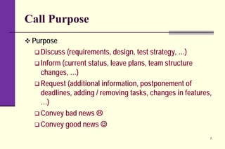 Call Purpose
 Purpose
 Discuss (requirements, design, test strategy, …)
 Inform (current status, leave plans, team structure
changes, …)
 Request (additional information, postponement of
deadlines, adding / removing tasks, changes in features,
…)
 Convey bad news 
 Convey good news 
7
 