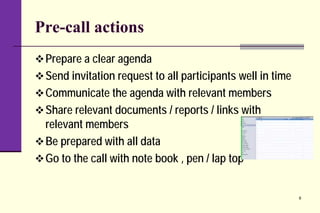Pre-call actions
Prepare a clear agenda
Send invitation request to all participants well in time
Communicate the agenda with relevant members
Share relevant documents / reports / links with
relevant members
Be prepared with all data
Go to the call with note book , pen / lap top
9
 