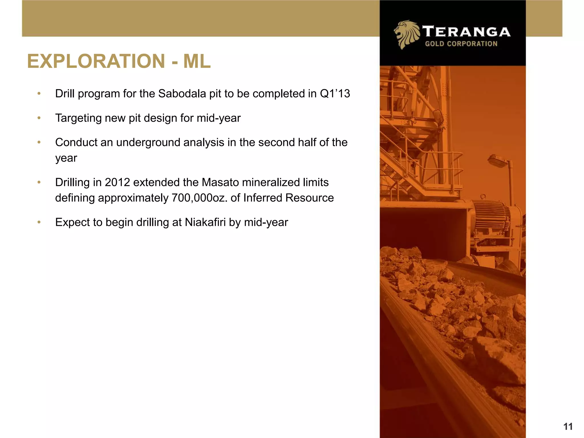 EXPLORATION - ML
•   Drill program for the Sabodala pit to be completed in Q1’13

•   Targeting new pit design for mid-year

•   Conduct an underground analysis in the second half of the
    year

•   Drilling in 2012 extended the Masato mineralized limits
    defining approximately 700,000oz. of Inferred Resource

•   Expect to begin drilling at Niakafiri by mid-year




                                                                  11
 